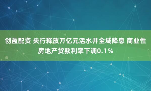 创盈配资 央行释放万亿元活水并全域降息 商业性房地产贷款利率下调0.1％