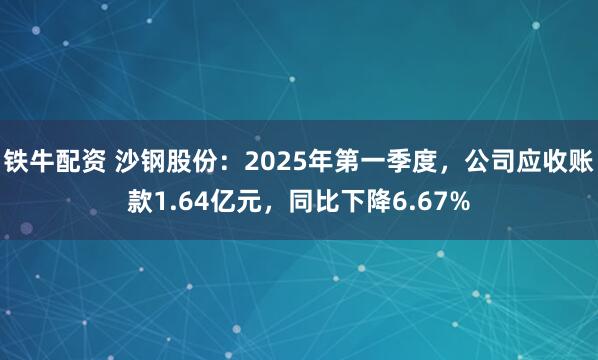 铁牛配资 沙钢股份：2025年第一季度，公司应收账款1.64亿元，同比下降6.67%