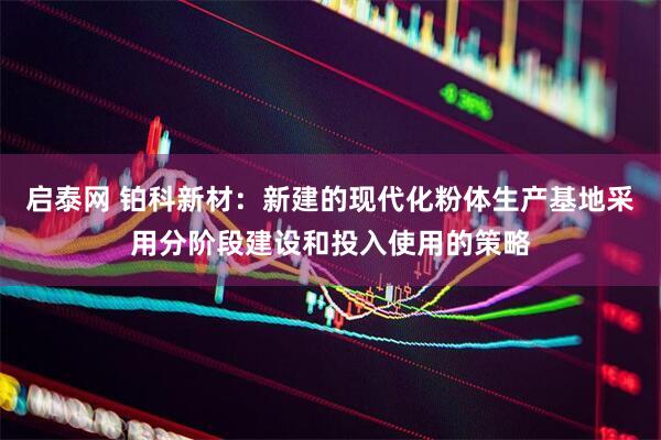 启泰网 铂科新材：新建的现代化粉体生产基地采用分阶段建设和投入使用的策略