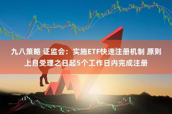 九八策略 证监会：实施ETF快速注册机制 原则上自受理之日起5个工作日内完成注册