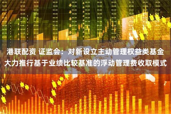 港联配资 证监会：对新设立主动管理权益类基金大力推行基于业绩比较基准的浮动管理费收取模式