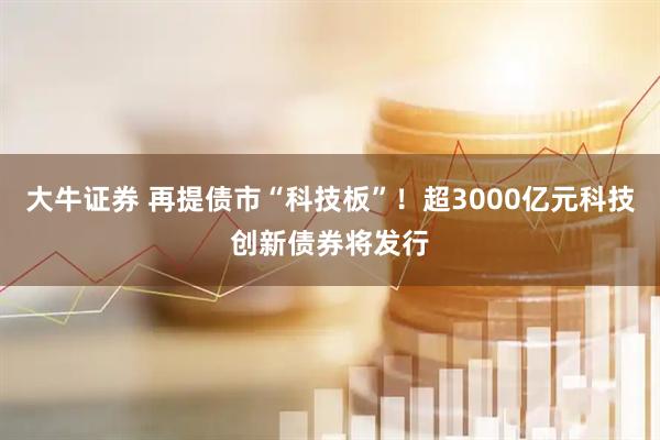 大牛证券 再提债市“科技板”！超3000亿元科技创新债券将发行