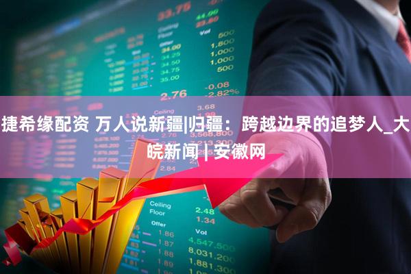 捷希缘配资 万人说新疆|归疆：跨越边界的追梦人_大皖新闻 | 安徽网