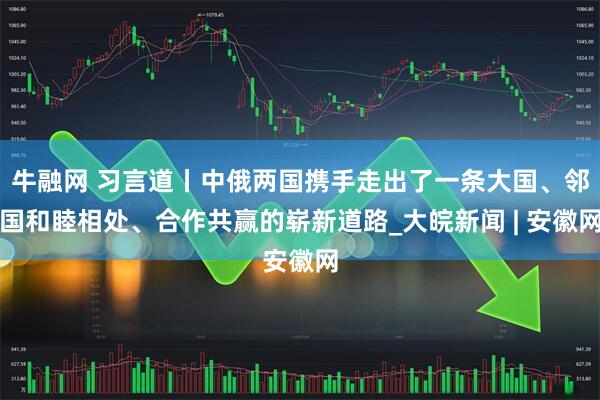牛融网 习言道丨中俄两国携手走出了一条大国、邻国和睦相处、合作共赢的崭新道路_大皖新闻 | 安徽网