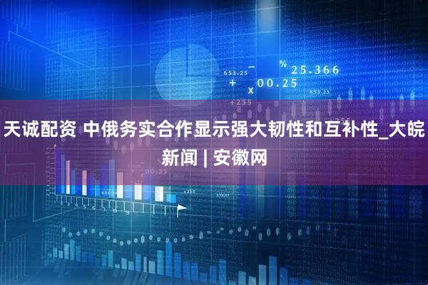 天诚配资 中俄务实合作显示强大韧性和互补性_大皖新闻 | 安徽网