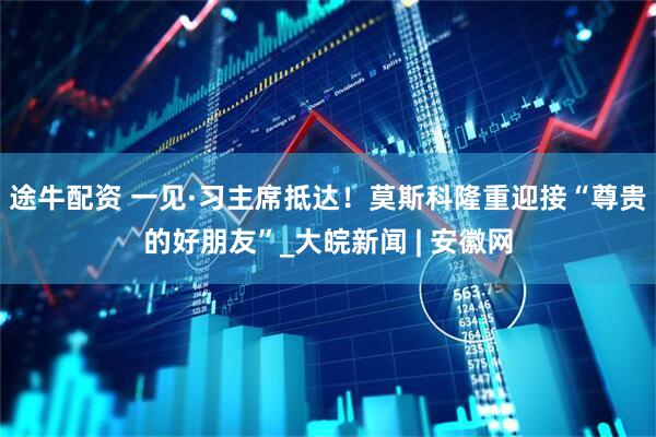 途牛配资 一见·习主席抵达！莫斯科隆重迎接“尊贵的好朋友”_大皖新闻 | 安徽网