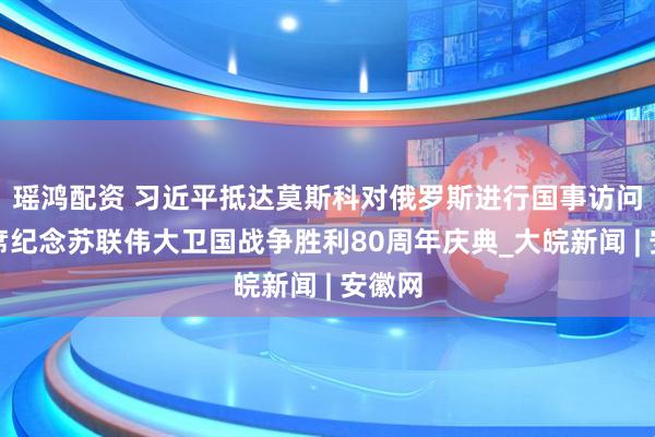 瑶鸿配资 习近平抵达莫斯科对俄罗斯进行国事访问并出席纪念苏联伟大卫国战争胜利80周年庆典_大皖新闻 | 安徽网
