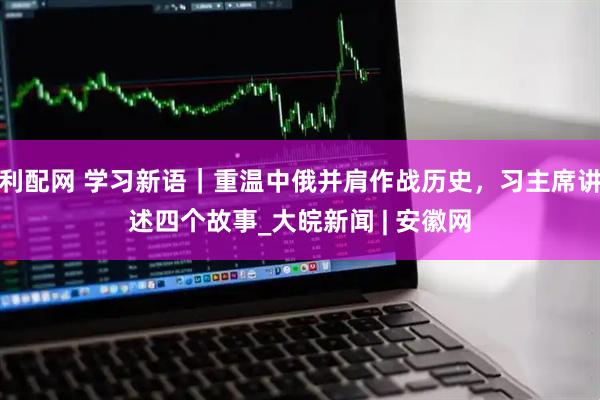 利配网 学习新语｜重温中俄并肩作战历史，习主席讲述四个故事_大皖新闻 | 安徽网