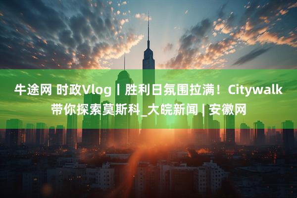 牛途网 时政Vlog丨胜利日氛围拉满！Citywalk带你探索莫斯科_大皖新闻 | 安徽网