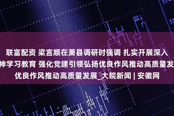 联富配资 梁言顺在萧县调研时强调 扎实开展深入贯彻中央八项规定精神学习教育 强化党建引领弘扬优良作风推动高质量发展_大皖新闻 | 安徽网