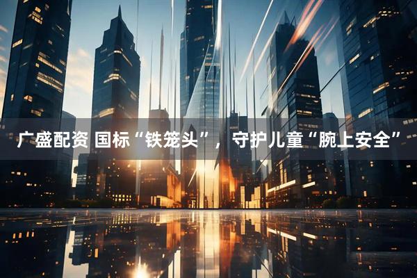 广盛配资 国标“铁笼头”，守护儿童“腕上安全”
