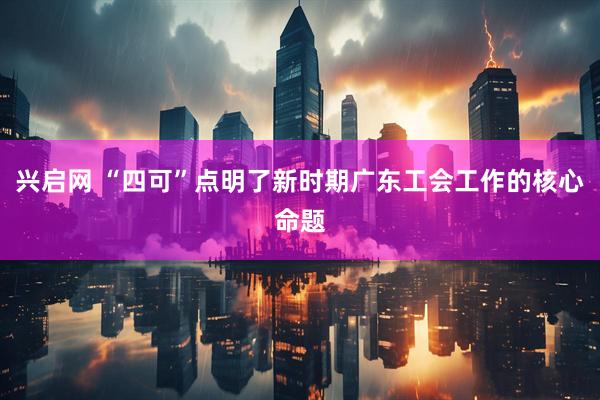 兴启网 “四可”点明了新时期广东工会工作的核心命题