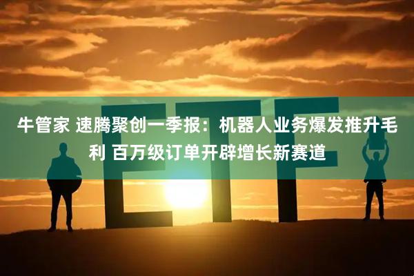 牛管家 速腾聚创一季报：机器人业务爆发推升毛利 百万级订单开辟增长新赛道