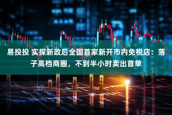 易投投 实探新政后全国首家新开市内免税店：落子高档商圈，不到半小时卖出首单