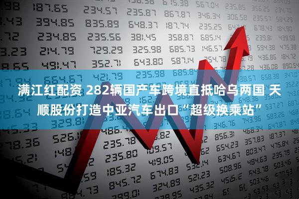 满江红配资 282辆国产车跨境直抵哈乌两国 天顺股份打造中亚汽车出口“超级换乘站”