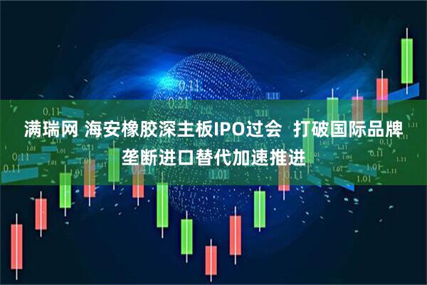 满瑞网 海安橡胶深主板IPO过会  打破国际品牌垄断进口替代加速推进