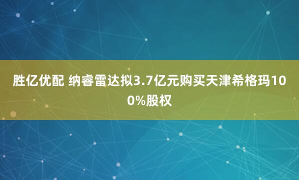 胜亿优配 纳睿雷达拟3.7亿元购买天津希格玛100%股权
