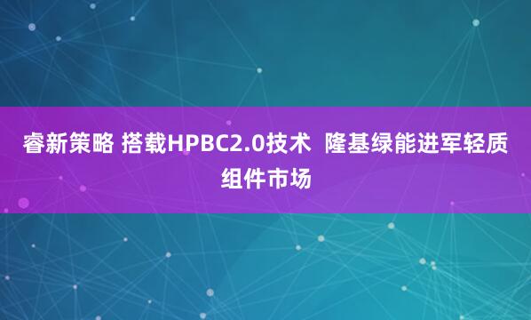 睿新策略 搭载HPBC2.0技术  隆基绿能进军轻质组件市场