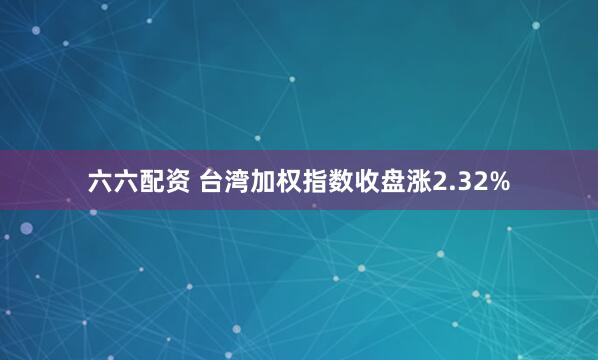 六六配资 台湾加权指数收盘涨2.32%