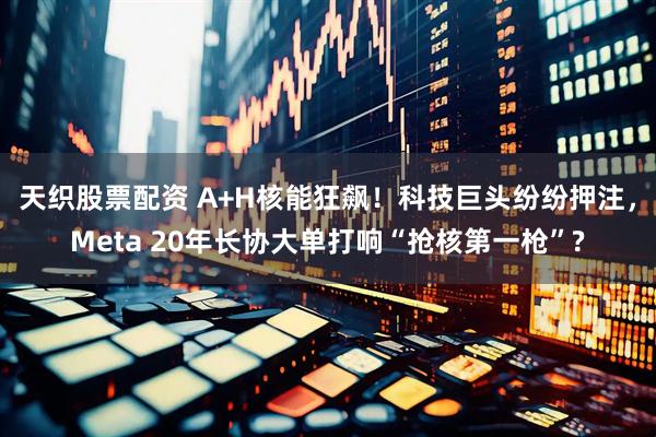 天织股票配资 A+H核能狂飙！科技巨头纷纷押注，Meta 20年长协大单打响“抢核第一枪”?