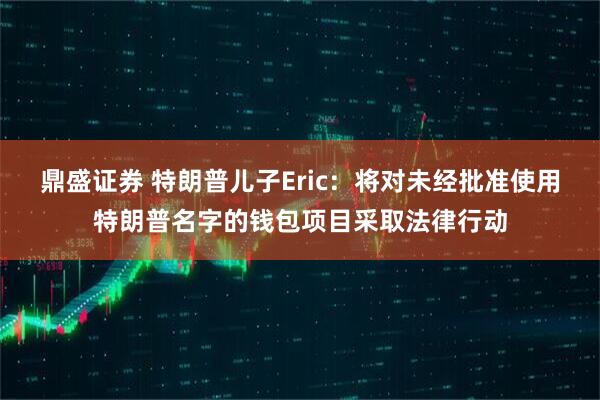 鼎盛证券 特朗普儿子Eric：将对未经批准使用特朗普名字的钱包项目采取法律行动