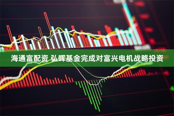 海通富配资 弘晖基金完成对富兴电机战略投资