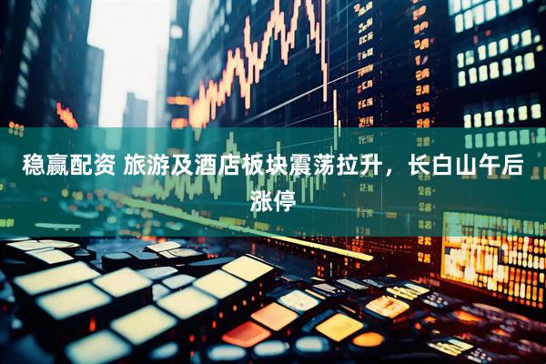 稳赢配资 旅游及酒店板块震荡拉升，长白山午后涨停