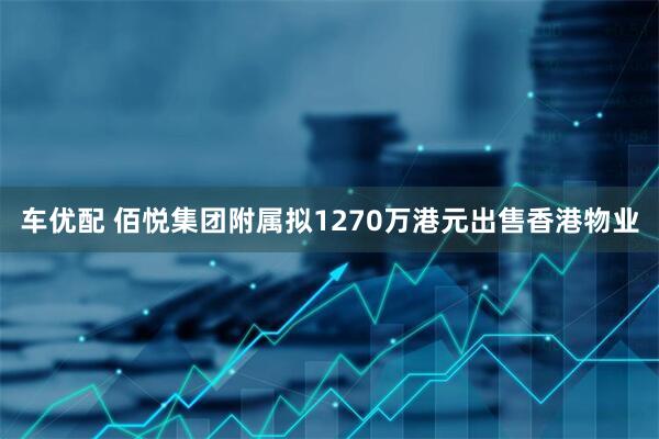 车优配 佰悦集团附属拟1270万港元出售香港物业