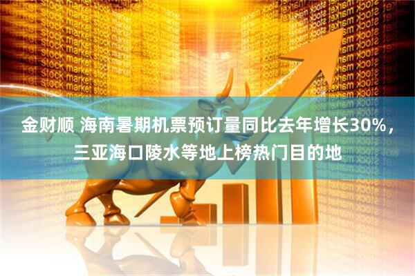 金财顺 海南暑期机票预订量同比去年增长30%，三亚海口陵水等地上榜热门目的地