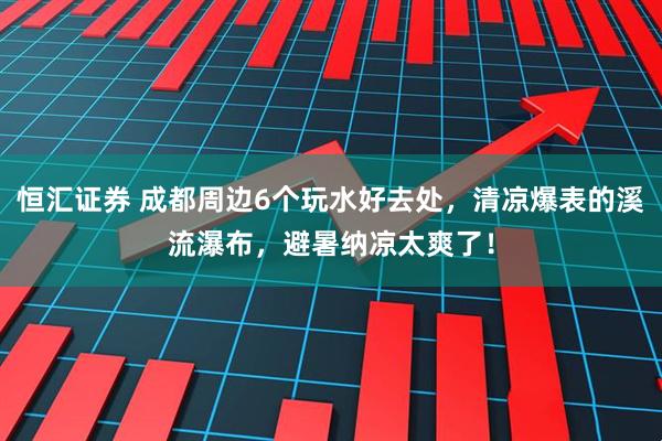 恒汇证券 成都周边6个玩水好去处，清凉爆表的溪流瀑布，避暑纳凉太爽了！