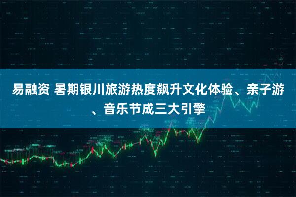 易融资 暑期银川旅游热度飙升文化体验、亲子游、音乐节成三大引擎