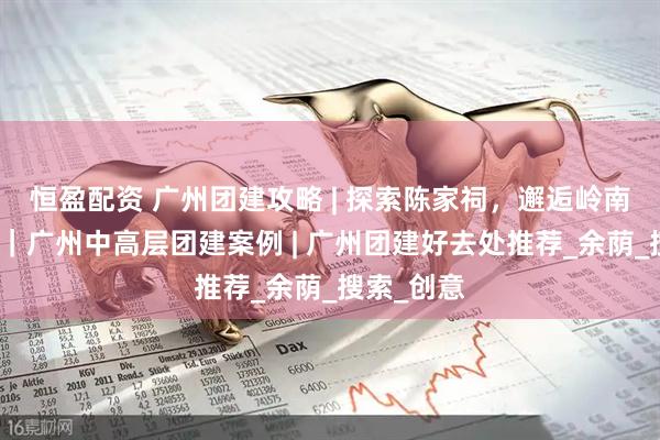 恒盈配资 广州团建攻略 | 探索陈家祠，邂逅岭南艺术瑰宝｜广州中高层团建案例 | 广州团建好去处推荐_余荫_搜索_创意
