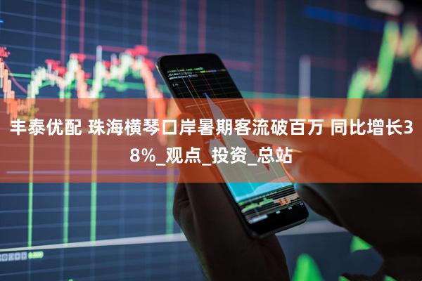 丰泰优配 珠海横琴口岸暑期客流破百万 同比增长38%_观点_投资_总站