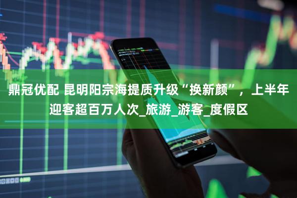 鼎冠优配 昆明阳宗海提质升级“换新颜”，上半年迎客超百万人次_旅游_游客_度假区
