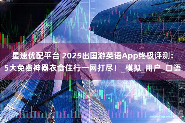 星速优配平台 2025出国游英语App终极评测：5大免费神器衣食住行一网打尽！_模拟_用户_口语