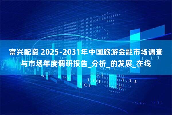富兴配资 2025-2031年中国旅游金融市场调查与市场年度调研报告_分析_的发展_在线