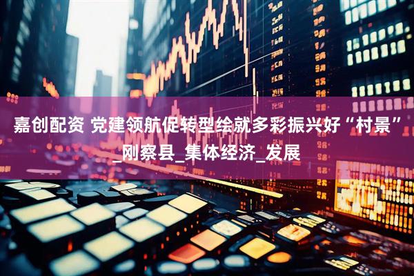 嘉创配资 党建领航促转型绘就多彩振兴好“村景”_刚察县_集体经济_发展
