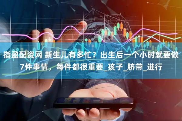 指盈配资网 新生儿有多忙？出生后一个小时就要做7件事情，每件都很重要_孩子_脐带_进行