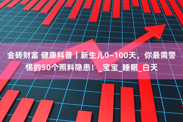 金砖财富 健康科普丨新生儿0~100天，你最需警惕的50个照料隐患！_宝宝_睡眠_白天
