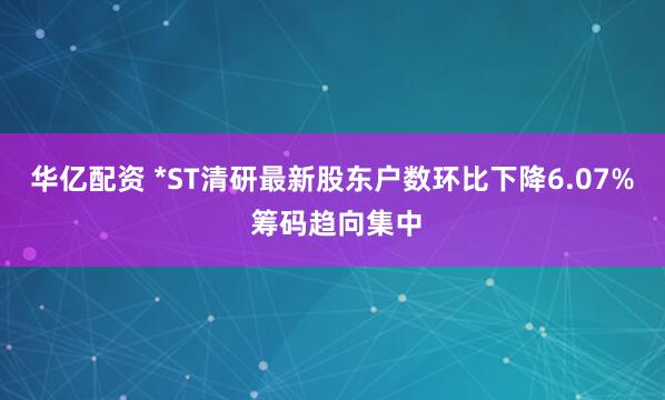 华亿配资 *ST清研最新股东户数环比下降6.07% 筹码趋向集中
