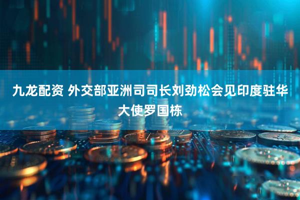 九龙配资 外交部亚洲司司长刘劲松会见印度驻华大使罗国栋