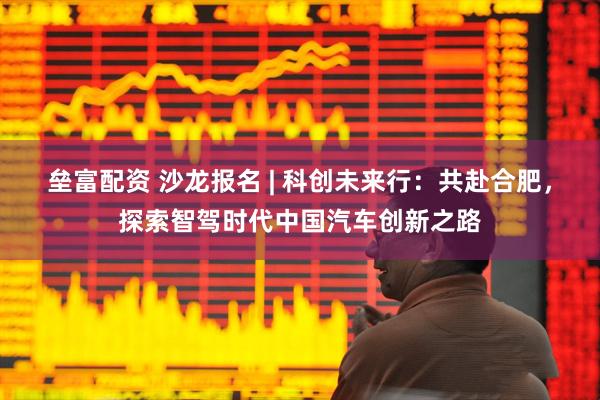 垒富配资 沙龙报名 | 科创未来行：共赴合肥，探索智驾时代中国汽车创新之路