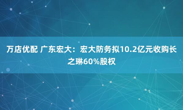 万店优配 广东宏大：宏大防务拟10.2亿元收购长之琳60%股权