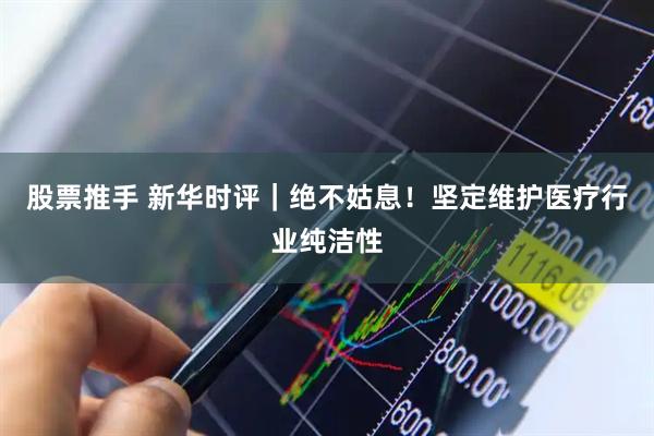 股票推手 新华时评｜绝不姑息！坚定维护医疗行业纯洁性