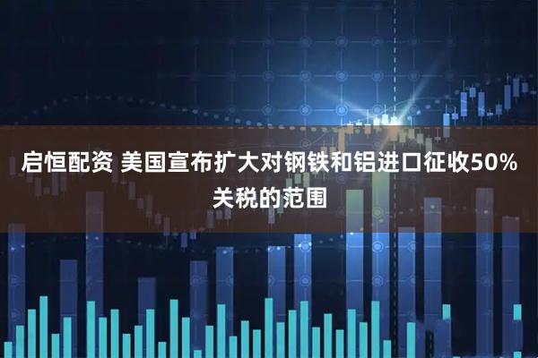启恒配资 美国宣布扩大对钢铁和铝进口征收50%关税的范围