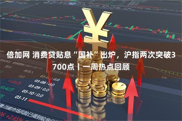 倍加网 消费贷贴息“国补”出炉，沪指两次突破3700点丨一周热点回顾