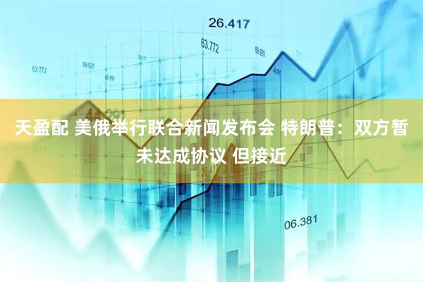 天盈配 美俄举行联合新闻发布会 特朗普：双方暂未达成协议 但接近