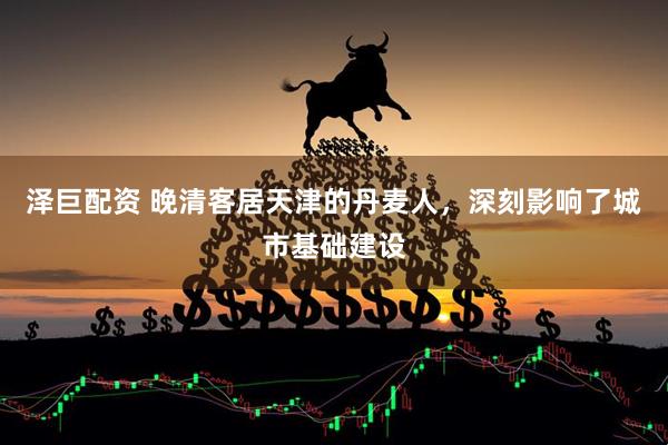 泽巨配资 晚清客居天津的丹麦人，深刻影响了城市基础建设