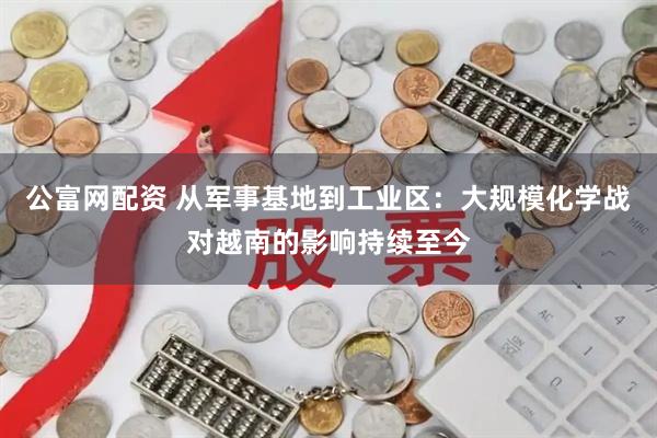 公富网配资 从军事基地到工业区：大规模化学战对越南的影响持续至今