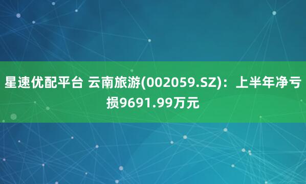 星速优配平台 云南旅游(002059.SZ)：上半年净亏损9691.99万元